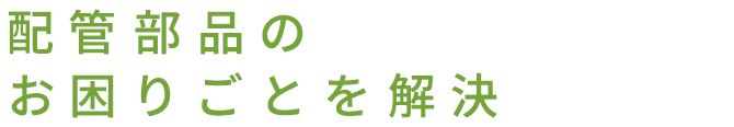 配管部品のお困りごとを解決